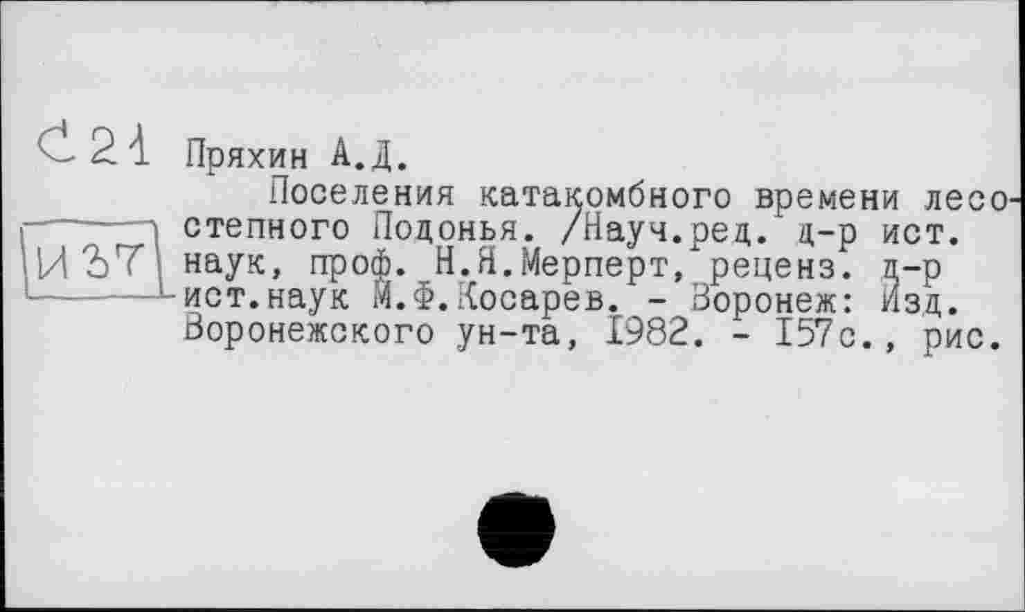 ﻿Пряхин А.Д.
Поселения катакомбного времени лесо степного Подонья. /Науч.ред. д-р ист. наук, проф. Н.Я.Мерперт, реценз, л-р ист.наук М.Ф.Косарев. - Воронеж: изд. Воронежского ун-та, 1982. - 157с., рис.